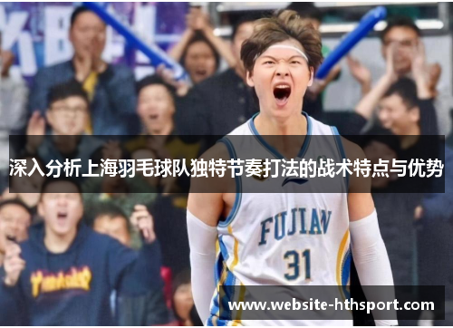 深入分析上海羽毛球队独特节奏打法的战术特点与优势